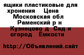ящики пластиковые для хронения  › Цена ­ 50 - Московская обл., Раменский р-н, Кузнецово д. Сад и огород » Ёмкости   
